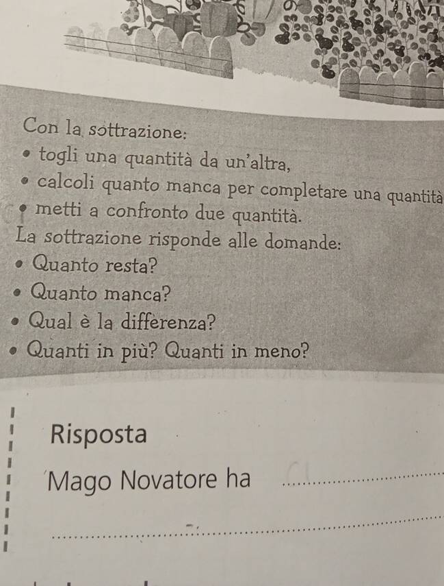 Con la sottrazione: 
togli una quantità da un'altra, 
calcoli quanto manca per completare una quantità 
metti a confronto due quantità. 
La sottrazione risponde alle domande: 
Quanto resta? 
Quanto manca? 
Qual è la differenza? 
Quanti in più? Quanti in meno? 
Risposta 
Mago Novatore ha 
_ 
_