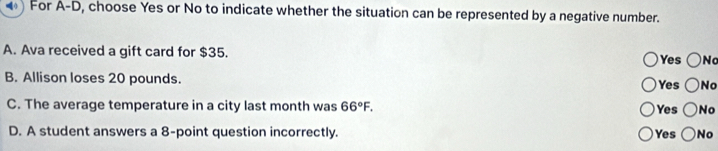 For A-D, , choose Yes or No to indicate whether the situation can be represented by a negative number.
A. Ava received a gift card for $35. Yes ○N
B. Allison loses 20 pounds. Yes No
C. The average temperature in a city last month was 66°F. Yes No
D. A student answers a 8 -point question incorrectly. Yes No