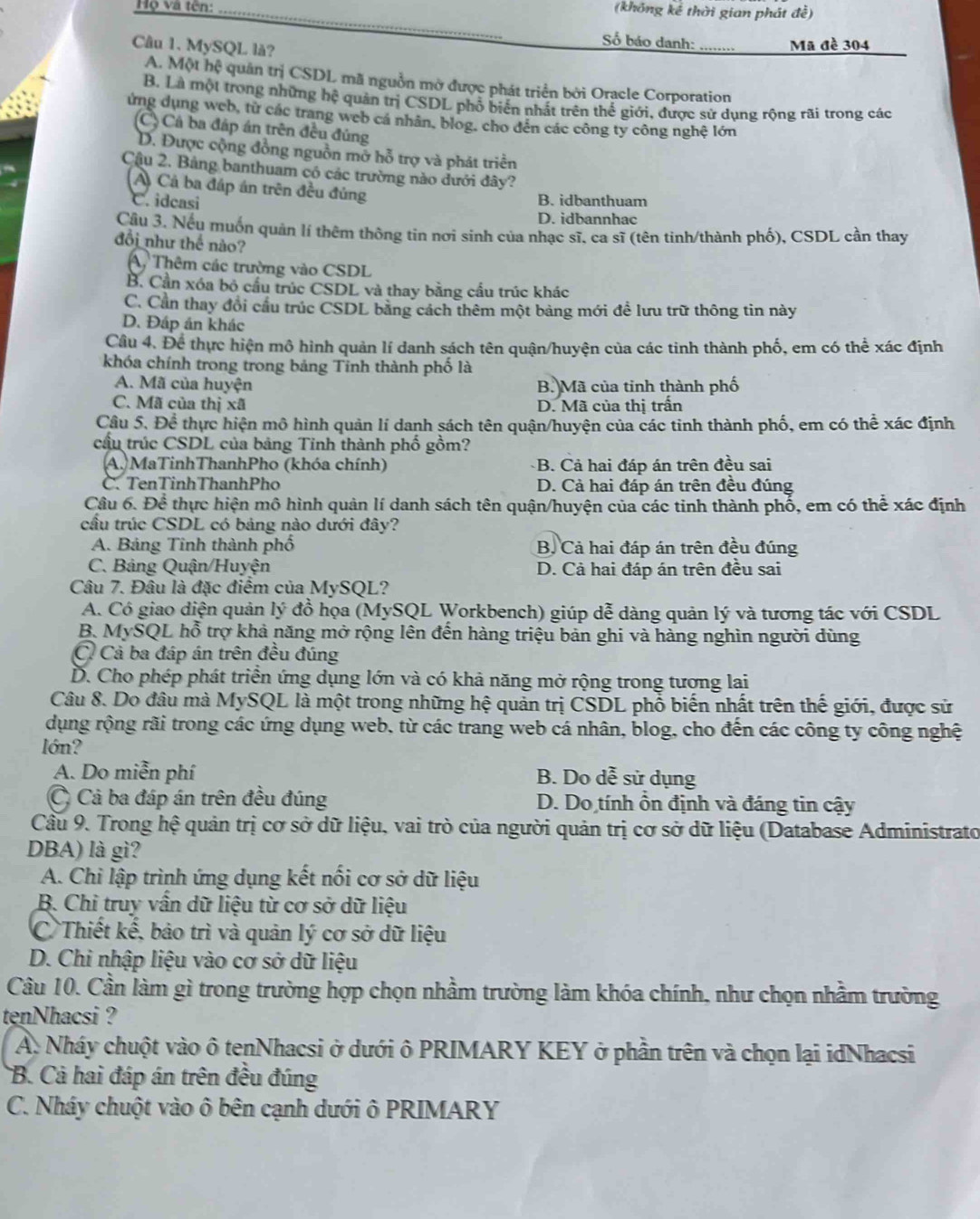 Họ và tên: _(không kế thời gian phát đề)
Câu 1. MySQL là?
Số báo danh: _Mã đề 304
A. Một hệ quản trị CSDL mã nguồn mở được phát triển bởi Oracle Corporation
B. Là một trong những hệ quản trị CSDL phổ biển nhất trên thể giới, được sử dụng rộng rãi trong các
ứng dụng web, từ các trang web cá nhân, blog, cho dến các công ty công nghệ lớn
(C) Cả ba đáp án trên đều đủng
D. Được cộng đồng nguồn mở hỗ trợ và phát triển
Cậu 2. Bảng banthuam có các trường nào đưới đây?
A Cả ba đáp án trên đều đúng
C. idcasi B. idbanthuam
D. idbannhac
Cầu 3. Nếu muốn quản lí thêm thông tin nơi sinh của nhạc sĩ, ca sĩ (tên tinh/thành phố), CSDL cần thay
đồi như thể nào?
A, Thêm các trường vào CSDL
B. Cần xóa bỏ cầu trúc CSDL và thay bằng cầu trúc khác
C. Cần thay đổi cầu trúc CSDL bằng cách thêm một bảng mới đề lưu trữ thông tin này
D. Đáp án khác
Cầu 4. Để thực hiện mô hình quản lí danh sách tên quận/huyện của các tinh thành phố, em có thể xác định
khóa chính trong trong bảng Tinh thành phố là
A. Mã của huyện B. Mã của tinh thành phố
C. Mã của thị xã D. Mã của thị trấn
Câu 5. Đề thực hiện mô hình quản lí danh sách tên quận/huyện của các tinh thành phố, em có thể xác định
cầu trúc CSDL của bảng Tỉnh thành phố gồm?
A. MaTinhThanhPho (khóa chính) B. Cả hai đáp án trên đều sai
C. TenTinhThanhPho D. Cả hai đáp án trên đều đúng
Câu 6. Để thực hiện mô hình quản lí danh sách tên quận/huyện của các tinh thành phố, em có thể xác định
cầu trúc CSDL có bảng nào dưới đây?
A. Bảng Tinh thành phố B. Cả hai đáp án trên đều đúng
C. Bảng Quận/Huyện D. Cả hai đáp án trên đều sai
Câu 7. Đâu là đặc điểm của MySQL?
A. Có giao diện quản lý đồ họa (MySQL Workbench) giúp dễ dàng quản lý và tương tác với CSDL
B. MySQL hỗ trợ khả năng mở rộng lên đến hàng triệu bản ghi và hàng nghìn người dùng
C Cả ba đáp án trên đều đúng
D. Cho phép phát triển ứng dụng lớn và có khả năng mở rộng trong tương lai
Câu 8. Do đâu mà MySQL là một trong những hệ quản trị CSDL phổ biến nhất trên thế giới, được sử
dụng rộng rãi trong các ứng dụng web, từ các trang web cá nhân, blog, cho đến các công ty công nghệ
lớn?
A. Do miễn phí B. Do dễ sử dụng
C Cả ba đáp án trên đều đúng  D. Do tính ồn định và đáng tin cậy
Câu 9. Trong hệ quản trị cơ sở dữ liệu, vai trò của người quản trị cơ sở dữ liệu (Database Administrato
DBA) là gì?
A. Chi lập trình ứng dụng kết nối cơ sở dữ liệu
B. Chi truy vấn dữ liệu từ cơ sở dữ liệu
C Thiết kế, bảo trì và quản lý cơ sở dữ liệu
D. Chi nhập liệu vào cơ sở dữ liệu
Câu 10. Cần làm gì trong trường hợp chọn nhầm trường làm khóa chính, như chọn nhầm trường
tenNhacsi ?
A. Nháy chuột vào ô tenNhacsi ở dưới ô PRIMARY KEY ở phần trên và chọn lại idNhacsi
B. Cả hai đáp án trên đều đúng
C. Nháy chuột vào ô bên cạnh dưới ô PRIMARY