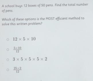 A school buys 12 boxes of 50 pens. Find the total number
of pens.
Which of these options is the MOST efficient method to
solve this written problem?
12* 5* 10
 (5* 10)/12 
3* 5* 5* 5* 2
 (25* 2)/12 