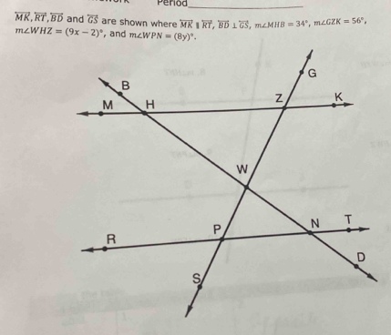 Period_
overleftrightarrow MK, overleftrightarrow RT, overleftrightarrow BD and overleftrightarrow GS are shown where overleftrightarrow MK||overleftrightarrow RT, overleftrightarrow BD⊥ overleftrightarrow GS, m∠ MHB=34°, m∠ GZK=56°,
m∠ WHZ=(9x-2)^circ  , and m∠ WPN=(8y)^circ .