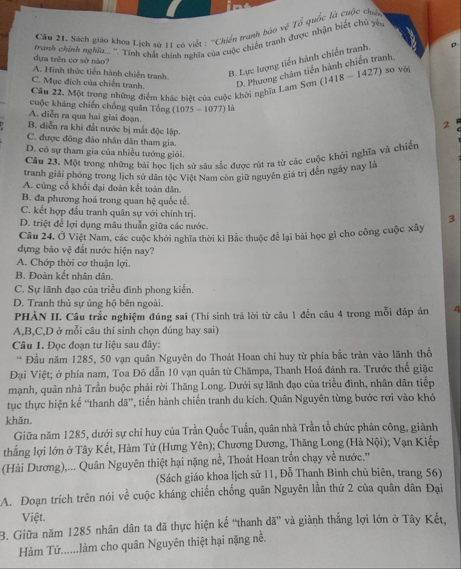 Sách giáo khoa Lịch sử 11 có viết : ''Chiến tranh bảo vệ Tổ quốc là cuộc chiến
tranh chính nghĩ... ''. Tính chất chính nghĩa của cuộc chiến tranh được nhận biết chủ yếu
D.
dựa trên cơ sở nào?
A. Hình thức tiến hành chiến tranh.
B. Lực lượng tiến hành chiến tranh.
C. Mục đích của chiến tranh.
D. Phương châm tiến hành chiến tranh,
(1418-1427) so với
Câu 22. Một trong những điểm khác biệt của cuộc khởi nghĩa Lam Sơn
cuộc kháng chiến chống quân Tổng (1075 - 1077) là
A. diễn ra qua hai giai doạn.
2 R
B. diễn ra khi đất nước bị mất độc lập.
C. được đông đảo nhân dân tham gia.
D. có sự tham gia của nhiều tướng giỏi.
Câu 23. Một trong những bài học lịch sử sâu sắc được rút ra từ các cuộc khởi nghĩa và chiến
tranh giải phóng trong lịch sử dân tộc Việt Nam còn giữ nguyên giá trị đến ngày nay là
A. củng cố khối đại đoàn kết toàn dân.
B. đa phương hoá trong quan hệ quốc tế.
C. kết hợp đấu tranh quân sự với chính trị.
D. triệt để lợi dụng mâu thuẫn giữa các nước.
3
Cầu 24. Ở Việt Nam, các cuộc khởi nghĩa thời kì Bắc thuộc để lại bài học gì cho công cuộc xây
dựng bảo vệ đất nước hiện nay?
A. Chớp thời cơ thuận lợi.
B. Đoàn kết nhân dân.
C. Sự lãnh đạo của triều đình phong kiến.
D. Tranh thủ sự ủng hộ bên ngoài.
PHÀN II. Câu trắc nghiệm đúng sai (Thí sinh trả lời từ câu 1 đến câu 4 trong mỗi đáp án 4
A,B,C,D ở mỗi câu thí sinh chọn đúng hay sai)
Câu 1. Đọc đoạn tư liệu sau dây:
* Đầu năm 1285, 50 vạn quân Nguyên do Thoát Hoan chỉ huy từ phía bắc tràn vào lãnh thổ
Đại Việt; ở phía nam, Toa Đô dẫn 10 vạn quân từ Chămpa, Thanh Hoá đánh ra. Trước thế giặc
mạnh, quân nhà Trần buộc phải rời Thăng Long. Dưới sự lãnh đạo của triều đình, nhân dân tiếp
tục thực hiện kế “thanh dã”, tiến hành chiến tranh du kích. Quân Nguyên từng bước rơi vào khó
khǎn.
Giữa năm 1285, dưới sự chỉ huy của Trần Quốc Tuấn, quân nhà Trần tổ chức phản công, giành
thắng lợi lớn ở Tây Kết, Hàm Tử (Hưng Yên); Chương Dương, Thăng Long (Hà Nội); Vạn Kiếp
(Hải Dương),... Quân Nguyên thiệt hại nặng nề, Thoát Hoan trốn chạy về nước.''
(Sách giáo khoa lịch sử 11, Đỗ Thanh Bình chủ biên, trang 56)
A. Đoạn trích trên nói về cuộc kháng chiến chống quân Nguyên lần thứ 2 của quân dân Đại
Việt.
B. Giữa năm 1285 nhân dân ta đã thực hiện kế “thanh dã” và giành thắng lợi lớn ở Tây Kết,
Hàm Tử......làm cho quân Nguyên thiệt hại nặng nề.