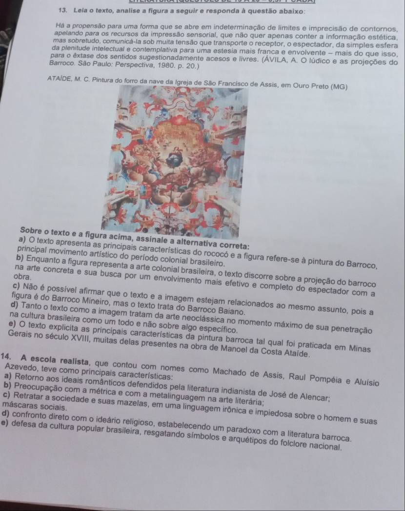 Leia o texto, analise a figura a seguir e responda à questão abaixo:
Há a propensão para uma forma que se abre em indeterminação de limites e imprecisão de contornos,
apelando para os recursos da impressão sensorial, que não quer apenas conter a informação estética.
mas sobretudo, comunicá-la sob muita tensão que transporte o receptor, o espectador, da simples esfera
da plenitude intelectual e contemplativa para uma estesia mais franca e envolvente - mais do que isso,
para o êxtase dos sentidos sugestionadamente acesos e livres. (ÁVILA, A. O lúdico e as projeções do
Barroco. São Paulo: Perspectiva, 1980. p. 20.)
ATAÍDE, M. C. Pintura do forro da nave da Igreja de São Francisco de Assis, em Ouro Preto (MG)
Sobre o texto e a figura acima, assinale a alternativa correta:
a) O texto apresenta as principais características do rococó e a figura refere-se à pintura do Barroco,
principal movimento artístico do período colonial brasileiro.
b) Enquanto a figura representa a arte colonial brasileira, o texto discorre sobre a projeção do barroco
obra.
na arte concreta e sua busca por um envolvimento mais efetivo e completo do espectador com a
c) Não é possível afirmar que o texto e a imagem estejam relacionados ao mesmo assunto, pois a
figura é do Barroco Mineiro, mas o texto trata do Barroco Baiano.
d) Tanto o texto como a imagem tratam da arte neoclássica no momento máximo de sua penetração
na cultura brasileira como um todo e não sobre algo específico.
e) O texto explicita as principais características da pintura barroca tal qual foi praticada em Minas
Gerais no século XVIII, muitas delas presentes na obra de Manoel da Costa Ataíde.
14. A escola realista, que contou com nomes como Machado de Assis, Raul Pompéia e Aluísio
Azevedo, teve como principais características:
a) Retorno aos ideais românticos defendidos pela literatura indianista de José de Alencar;
b) Preocupação com a métrica e com a metalinguagem na arte literária;
máscaras sociais.
c) Retratar a sociedade e suas mazelas, em uma linguagem irônica e impiedosa sobre o homem e suas
d) confronto direto com o ideário religioso, estabelecendo um paradoxo com a literatura barroca.
e) defesa da cultura popular brasileira, resgatando símbolos e arquétipos do folclore nacional.