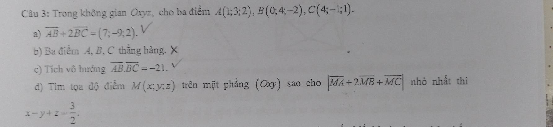 Trong không gian Oxyz, cho ba điểm A(1;3;2), B(0;4;-2), C(4;-1;1).
a) overline AB+2overline BC=(7;-9;2).
b) Ba điểm A, B, C thắng hàng. X
c) Tích vô hướng overline AB. overline BC=-21.
d) Tìm tọa độ điểm M(x;y;z) trên mặt phẳng (Oxy) sao cho |overline MA+2overline MB+overline MC| nhỏ nhất thì
x-y+z= 3/2 .