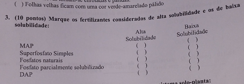 ( ) Folhas velhas ficam com uma cor verde-amarelado pálido 
3. (10 pontos) Marque os fertilizantes considerados de alta solubilidade e os de baixa 
solubilidade: Baixa 
Alta 
Solubilidade 
Solubilidade 
( ) 
MAP ( ) 
( ) ( ) 
Superfosfato Simples ( ) 
Fosfatos naturais ( ) 
( ) 
Fosfato parcialmente solubilizado ( ) 
( ) 
DAP 
( ) 
e o o - p lanta: