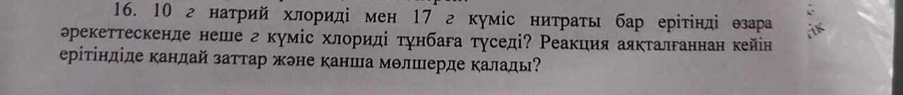 10 г натрий хлориді мен 17 г кумίс нитрать бар ерίтίнді езара iik 
рекеттескенде неше г куміс хлориді тунбага туседі? Реакция аякталганнан кейін 
ерітіндіде кандай заттар жэне канша молшерде каладь