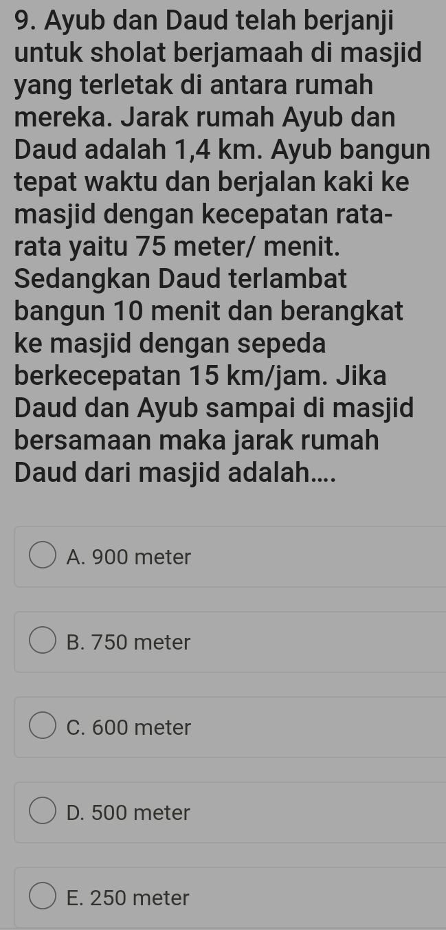 Ayub dan Daud telah berjanji
untuk sholat berjamaah di masjid
yang terletak di antara rumah
mereka. Jarak rumah Ayub dan
Daud adalah 1,4 km. Ayub bangun
tepat waktu dan berjalan kaki ke
masjid dengan kecepatan rata-
rata yaitu 75 meter / menit.
Sedangkan Daud terlambat
bangun 10 menit dan berangkat
ke masjid dengan sepeda
berkecepatan 15 km/jam. Jika
Daud dan Ayub sampai di masjid
bersamaan maka jarak rumah
Daud dari masjid adalah....
A. 900 meter
B. 750 meter
C. 600 meter
D. 500 meter
E. 250 meter