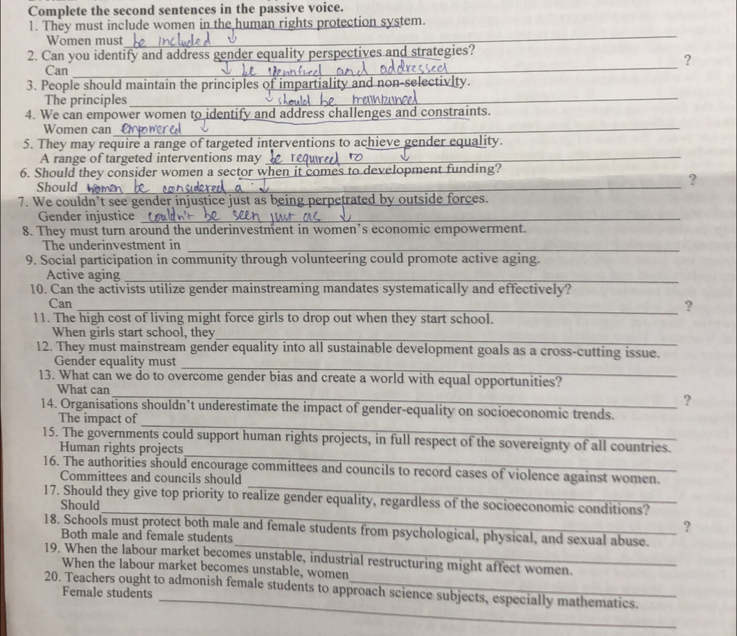 Complete the second sentences in the passive voice. 
1. They must include women in the human rights protection system. 
Women must_ 
2. Can you identify and address gender equality perspectives and strategies? 
_? 
Can_ 
_ 
_ 
3. People should maintain the principles of impartiality and non-sel 
The principles_ 
_ 
_ 
4. We can empower women to identify and address challenges and constraints. 
Women can_ 
5. They may require a range of targeted interventions to achieve gender equality. 
A range of targeted interventions may_ 
6. Should they consider women a sector when it comes to development funding? 
Should_ 
_ 
? 
7. We couldn’t see gender injustice just as being perpetrated by outside forces. 
Gender injustice_ 
8. They must turn around the underinvestment in women’s economic empowerment. 
The underinvestment in_ 
9. Social participation in community through volunteering could promote active aging. 
Active aging_ 
10. Can the activists utilize gender mainstreaming mandates systematically and effectively? 
_ 
_ 
Can_ 
_ 
? 
11. The high cost of living might force girls to drop out when they start school. 
_ 
When girls start school, they 
12. They must mainstream gender equality into all sustainable development goals as a cross-cutting issue. 
_ 
Gender equality must 
_ 
13. What can we do to overcome gender bias and create a world with equal opportunities? 
What can 
? 
_ 
14. Organisations shouldn’t underestimate the impact of gender-equality on socioeconomic trends. 
The impact of 
_ 
15. The governments could support human rights projects, in full respect of the sovereignty of all countries. 
Human rights projects 
_ 
16. The authorities should encourage committees and councils to record cases of violence against women. 
Committees and councils should 
17. Should they give top priority to realize gender equality, regardless of the socioeconomic conditions? 
Should_ ? 
_ 
18. Schools must protect both male and female students from psychological, physical, and sexual abuse. 
Both male and female students 
19. When the labour market becomes unstable, industrial restructuring might affect women. 
When the labour market becomes unstable, women 
_ 
20. Teachers ought to admonish female students to approach science subjects, especially mathematics. 
Female students