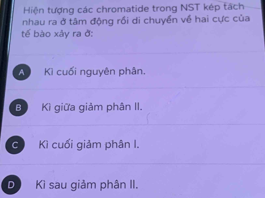 Hiện tượng các chromatide trong NST kép tách
nhau ra ở tâm động rồi di chuyển về hai cực của
tế bào xảy ra ở:
A Kì cuối nguyên phân.
B Kì giữa giảm phân II.
C Kì cuối giảm phân I.
D a Kì sau giảm phân II.