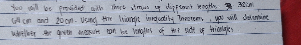 to0 will be provided with three straws o dipfurent lengths: 32cm
(Acm and 20om. Using the triangle inequality Theorems; you will ditinmine 
writher the givin measore can be lengths of the side of triangles.