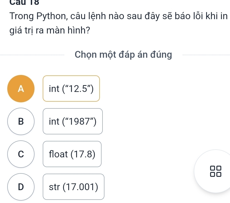 Trong Python, câu lệnh nào sau đây sẽ báo lỗi khi in
giá trị ra màn hình?
Chọn một đáp án đúng
A int [ (''12.5'')
B int frac - (''1987'')
C float (17.8)
D str(17.001)