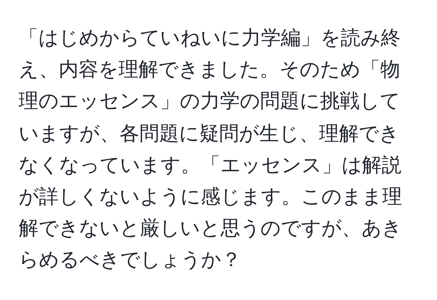 「はじめからていねいに力学編」を読み終え、内容を理解できました。そのため「物理のエッセンス」の力学の問題に挑戦していますが、各問題に疑問が生じ、理解できなくなっています。「エッセンス」は解説が詳しくないように感じます。このまま理解できないと厳しいと思うのですが、あきらめるべきでしょうか？