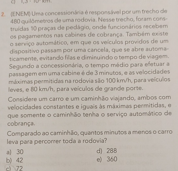 1,3· 10°km
2. (ENEM) Uma concessionária é responsável por um trecho de
480 quilômetros de uma rodovia. Nesse trecho, foram cons-
truídas 10 praças de pedágio, onde funcionários recebem
os pagamentos nas cabines de cobrança. Também existe
o serviço automático, em que os veículos providos de um
dispositivo passam por uma cancela, que se abre automa-
ticamente, evitando filas e diminuindo o tempo de viagem.
Segundo a concessionária, o tempo médio para efetuar a
passagem em uma cabine é de 3 minutos, e as velocidades
máximas permitidas na rodovia são 100 km/h, para veículos
leves, e 80 km/h, para veículos de grande porte.
Considere um carro e um caminhão viajando, ambos com
velocidades constantes e iguais às máximas permitidas, e
que somente o caminhão tenha o serviço automático de
cobrança.
Comparado ao caminhão, quantos minutos a menos o carro
leva para percorrer toda a rodovia?
a) 30 d) 288
b) 42 e) 360
c) 72