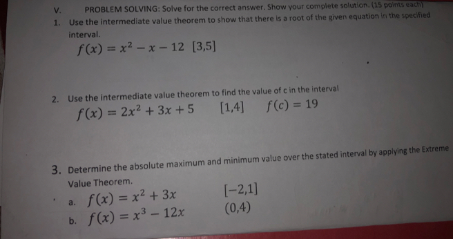 PROBLEM SOLVING: Solve for the correct answer. Show your complete solution. (15 points each) 
1. Use the intermediate value theorem to show that there is a root of the given equation in the specified 
interval.
f(x)=x^2-x-12[3,5]
2. Use the intermediate value theorem to find the value of c in the interval
f(x)=2x^2+3x+5 [1,4] f(c)=19
3. Determine the absolute maximum and minimum value over the stated interval by applying the Extreme 
Value Theorem. 
a. f(x)=x^2+3x [-2,1]
b. f(x)=x^3-12x (0,4)