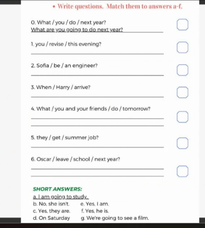 Write questions. Match them to answers a-f. 
0. What / you / do / next year? 
What are you going to do next year?_ 
1. you / revise / this evening? 
_ 
2. Sofia / be / an engineer? 
_ 
3. When / Harry / arrive? 
_ 
4. What / you and your friends / do / tomorrow? 
_ 
_ 
5. they / get / summer job? 
_ 
6. Oscar / leave / school / next year? 
_ 
_ 
SHORT ANSWERS: 
a. I am going to study. 
b. No, she isn't. e. Yes, I am. 
c. Yes, they are. f, Yes, he is. 
d. On Saturday g. We're going to see a film.