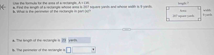 Use the formula for the area of a rectangle, A=LW. 
a. Find the length of a rectangle whose area is 207 square yards and whose width is 9 yards.
b. What is the perimeter of the rectangle in part (a)?
a. The length of the rectangle is 23 yards.
b. The perimeter of the rectangle is □