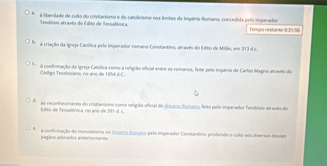 a à liberdade de culto do cristianismo e do catolicismo nos limites do Império Romano, concedida pelo imperador
Teodósio através do Edito de Tessalônica.
Tempo restante 0:31:56
be a criação da Igreja Católica pelo imperador romano Constantino, através do Edito de Milão, em 313 d.c.
C. à confirmação da Igreja Católica como a religião oficial entre os romanos, feite pelo império de Carlos Magno através do
Código Teodosiano, no ano de 1054 d.C.
d. ao reconhecimento do cristianismo como religião oficial do Império Romano, feito pelo imperador Teodósio através do
Edito de Tessalônica, no ano de 391 d. c.
e. à confirmação do monoteísmo no império Romano pelo imperador Constantino, proibindo o culto aos diversos deuses
pagãos adorados anteriormente.