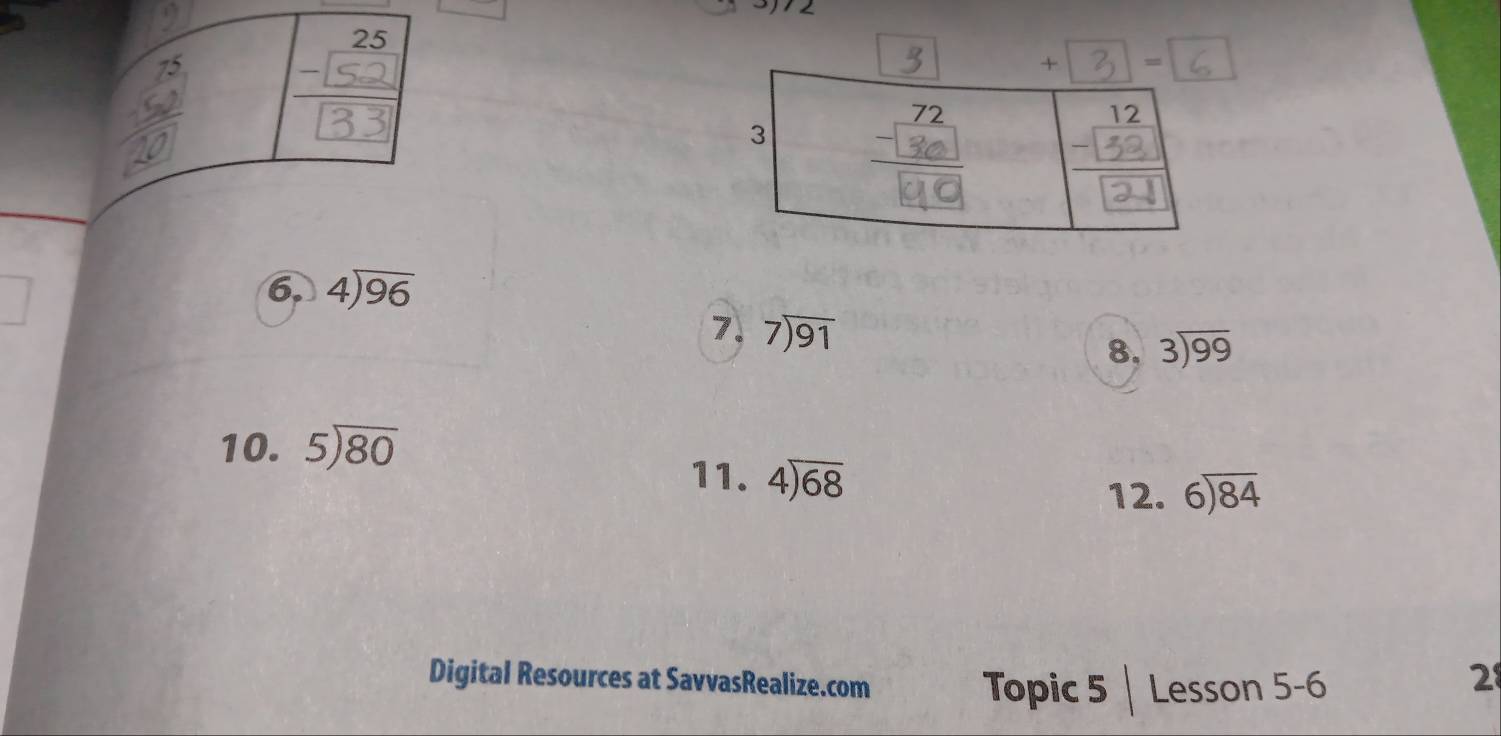 + = 
6. 4encloselongdiv 96
7. beginarrayr 7encloselongdiv 91endarray
8. beginarrayr 3encloselongdiv 99endarray
10. 5encloselongdiv 80
11. 4encloselongdiv 68
12. beginarrayr 6encloselongdiv 84endarray
Digital Resources at SavvasRealize.com 
Topic 5 | Lesson 5-6 
2