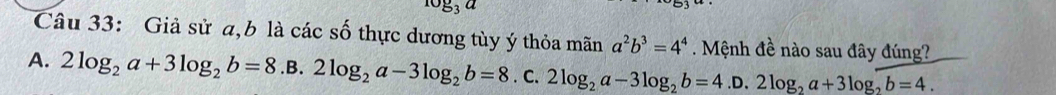 log _3a
Câu 33: Giả sử a, b là các số thực dương tùy ý thỏa mãn a^2b^3=4^4. Mệnh đề nào sau đây đúng?
A. 2log _2a+3log _2b=8.B.2log _2a-3log _2b=8.c. 2log _2a-3log _2b=4.D.2log _2a+3log _2b=4.