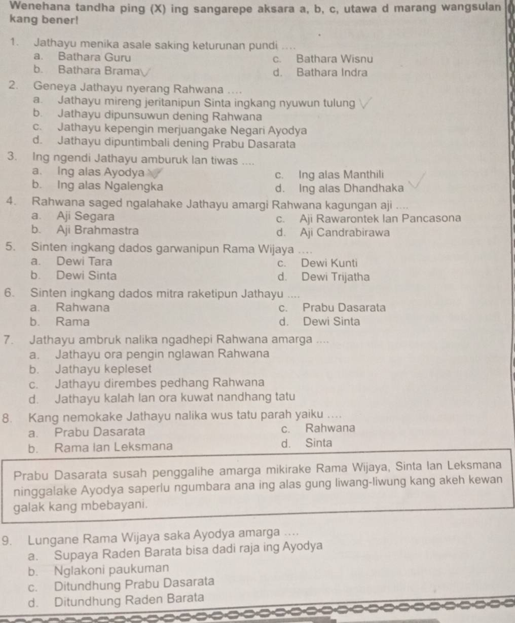 Wenehana tandha ping (X) ing sangarepe aksara a, b, c, utawa d marang wangsulan
kang bener!
1. Jathayu menika asale saking keturunan pundi ....
a. Bathara Guru c. Bathara Wisnu
b. Bathara Brama d. Bathara Indra
2. Geneya Jathayu nyerang Rahwana …...
a. Jathayu mireng jeritanipun Sinta ingkang nyuwun tulung
b. Jathayu dipunsuwun dening Rahwana
c. Jathayu kepengin merjuangake Negari Ayodya
d. Jathayu dipuntimbali dening Prabu Dasarata
3. Ing ngendi Jathayu amburuk Ian tiwas ....
a. Ing alas Ayodya c. Ing alas Manthili
b. Ing alas Ngalengka d. Ing alas Dhandhaka
4. Rahwana saged ngalahake Jathayu amargi Rahwana kagungan aji ....
a. Aji Segara c. Aji Rawarontek Ian Pancasona
b. Aji Brahmastra d. Aji Candrabirawa
5. Sinten ingkang dados garwanipun Rama Wijaya ….
a. Dewi Tara c. Dewi Kunti
b. Dewi Sinta d. Dewi Trijatha
6. Sinten ingkang dados mitra raketipun Jathayu ....
a. Rahwana c. Prabu Dasarata
b. Rama d. Dewi Sinta
7. Jathayu ambruk nalika ngadhepi Rahwana amarga ....
a. Jathayu ora pengin nglawan Rahwana
b. Jathayu kepleset
c. Jathayu dirembes pedhang Rahwana
d. Jathayu kalah lan ora kuwat nandhang tatu
8. Kang nemokake Jathayu nalika wus tatu parah yaiku ....
a. Prabu Dasarata c. Rahwana
b. Rama Ian Leksmana d. Sinta
Prabu Dasarata susah penggalihe amarga mikirake Rama Wijaya, Sinta lan Leksmana
ninggalake Ayodya saperlu ngumbara ana ing alas gung liwang-liwung kang akeh kewan
galak kang mbebayani.
9. Lungane Rama Wijaya saka Ayodya amarga ….
a. Supaya Raden Barata bisa dadi raja ing Ayodya
b. Nglakoni paukuman
c. Ditundhung Prabu Dasarata
d. Ditundhung Raden Barata