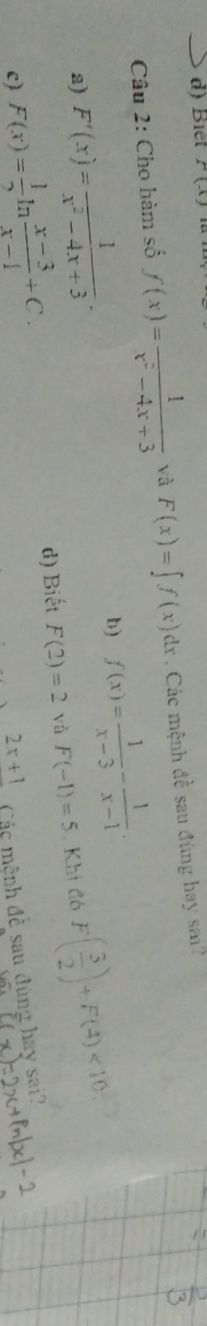 Biết F(x)
Câu 2: Cho hàm số f(x)= 1/x^2-4x+3  và F(x)=∈t f(x)dx. Các mệnh đề sau đùng hay sai?
b) f(x)= 1/x-3 - 1/x-1 .
a) F'(x)= 1/x^2-4x+3 · F( 3/2 )+F(4)<10</tex>
e) F(x)= 1/2   (x-3)/x-1 +C. d) Biết F(2)=2 yà F(-1)=5. Khi đó
2x+1 Các mệnh đề sau đùng hay sai?