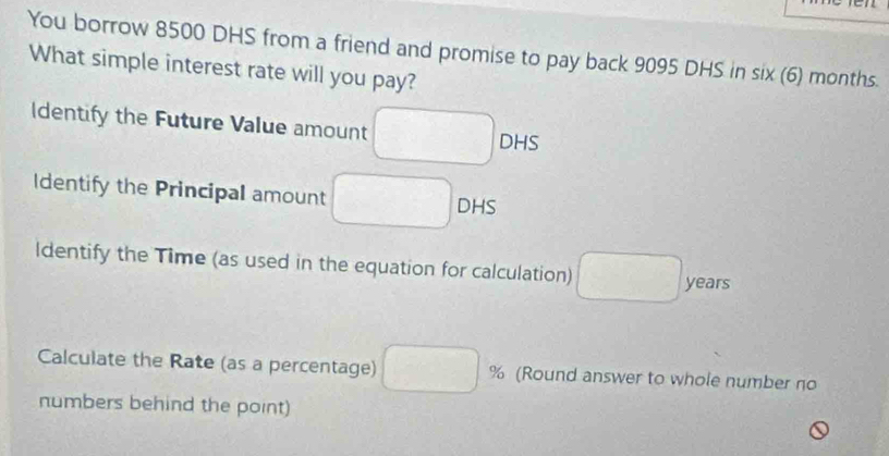 an 
You borrow 8500 DHS from a friend and promise to pay back 9095 DHS in six (6) months. 
What simple interest rate will you pay? 
Identify the Future Value amount DHS 
Identify the Principal amount DHS 
ldentify the Time (as used in the equation for calculation) years
Calculate the Rate (as a percentage) % (Round answer to whole number no 
numbers behind the point)