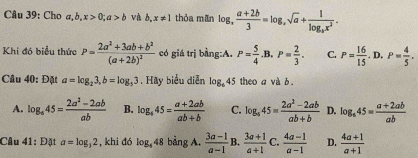 Cho a, b, x>0; a>b và b,x!= 1 thỏa mãn log _x (a+2b)/3 =log _xsqrt(a)+frac 1log _bx^2. 
Khi đó biểu thức P=frac 2a^2+3ab+b^2(a+2b)^2 có giá trị bằng:A. P= 5/4 .B. P= 2/3 . C. P= 16/15 .D. P= 4/5 . 
Câu 40: Đặt a=log _23, b=log _53. Hãy biểu diễn log _645 theo a và b.
A. log _645= (2a^2-2ab)/ab  B. log _645= (a+2ab)/ab+b  C. log _645= (2a^2-2ab)/ab+b  D. log _645= (a+2ab)/ab 
Câu 41: Đặt a=log _32 , khi đó log _648 bằng A.  (3a-1)/a-1  B.  (3a+1)/a+1  C.  (4a-1)/a-1  D.  (4a+1)/a+1 