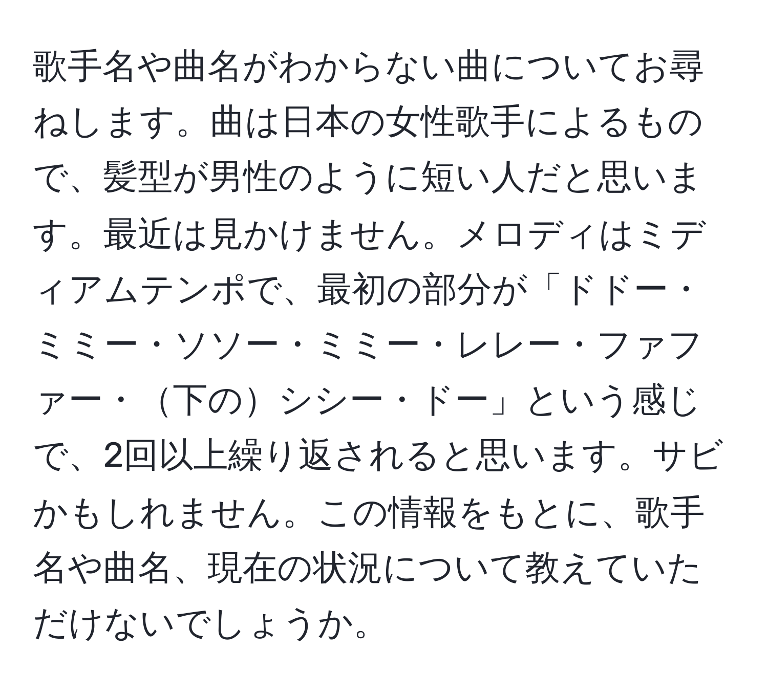 歌手名や曲名がわからない曲についてお尋ねします。曲は日本の女性歌手によるもので、髪型が男性のように短い人だと思います。最近は見かけません。メロディはミディアムテンポで、最初の部分が「ドドー・ミミー・ソソー・ミミー・レレー・ファファー・下のシシー・ドー」という感じで、2回以上繰り返されると思います。サビかもしれません。この情報をもとに、歌手名や曲名、現在の状況について教えていただけないでしょうか。