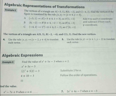 Algebraic Representations of Transformations
Example 2 The vertices of a triangle are A(-3,1), B(0,-2) , and C(-4,2). Find the vertices if the
figure is translated by the rule (x,y)to (x+4,y-3).
A (-3,1)to A'(-3+4,1-3) , so A'(1,-2) Add 4 to each x-coordinate
B (0,-2)to B'(0+4,-2-3) , sO B'(4,-5) and subtract 3 from each
C (-4,2)to C'(-4+4,2-3) , so C'(0,-1) y-coordinate.
The vertices of a triangle are A(0,3), B(-2,-4) , and C(1,5) , Find the new vertices.
4. Use the rule (x,y)to (x-2,y+4) to translate 5. Use the rule (x,y)to (x+1,y-2) to translate
each vertex. each vertex.
_
Algebraic Expressions
Example 3 Find the value of x^2+5x-3 when x=2.
x^2+5x-3
(2)^2+5(2)-3 Substitute 2 for x.
4+10-3 Follow the order of operations.
11
ind the value.
7. 2x^2+4x-7
x^3-7x+9 when x=6 _when x=-3 _