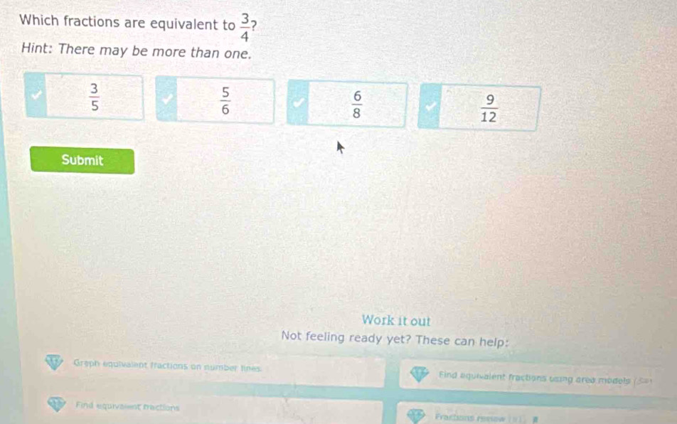 Which fractions are equivalent to  3/4 
Hint: There may be more than one.
 3/5 
 5/6 
 6/8 
 9/12 
Submit
Work it out
Not feeling ready yet? These can help:
Greph equivalent fractions on number lines Find aquivalent fractions using area models (
Find equivaient ractions Fractions reslow