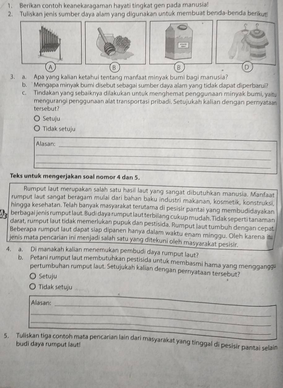 Berikan contoh keanekaragaman hayati tingkat gen pada manusia!
2. Tuliskan jenis sumber daya alam yang digunakan untuk membuat benda-benda beriku
A
B
D
3. a. Apa yang kalian ketahui tentang manfaat minyak bumi bagi manusia?
b. 'Mengapa minyak bumi disebut sebagai sumber daya alam yang tidak dapat diperbarui?
c. Tindakan yang sebaiknya dilakukan untuk menghemat penggunaan minyak bumi, yait
mengurangi penggunaan alat transportasi pribadi. Setujukah kalian dengan pernyataa
tersebut?
Setuju
Tidak setuju
_
Alasan:
_
_
Teks untuk mengerjakan soal nomor 4 dan 5.
Rumput laut merupakan salah satu hasil laut yang sangat dibutuhkan manusia. Manfaat
rumput laut sangat beragam mulai dari bahan baku industri makanan, kosmetik, konstruksi,
hingga kesehatan. Telah banyak masyarakat terutama di pesisir pantai yang membudidayakan
berbagai jenis rumput laut. Budi daya rumput laut terbilang cukup mudah. Tidak seperti tanaman
darat, rumput laut tidak memerlukan pupuk dan pestisida. Rumput laut tumbuh dengan cepat
Beberapa rumput laut dapat siap dipanen hanya dalam waktu enam minggu. Oleh karena it
jenis mata pencarian ini menjadi salah satu yang ditekuni oleh masyarakat pesisir.
4. a. Di manakah kalian menemukan pembudi daya rumput laut?
b. Petani rumput laut membutuhkan pestisida untuk membasmi hama yang menggangg
pertumbuhan rumput laut, Setujukah kalian dengan pernyataan tersebut?
Setuju
Tidak setuju
Alasan:_
_
_
_
5. Tuliskan tiga contoh mata pencarian lain dari masyarakat yang tinggal di pesisir pantai selain
budi daya rumput laut!