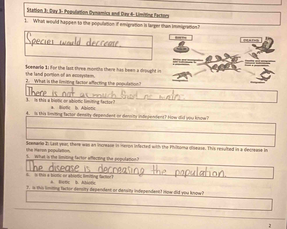 Station 3: Day 3- Population Dynamics and Day 4- Limiting Factors
1. What would happen to the population if emigration is larger than immigration?
Scenario 1: For the last three months there has been a drought i
the land portion of an ecosystem.
2. What is the limiting factor affecting the population?
3. Is this a biotic or abiotic limiting factor?
a. Biotic b. Abiotic
4. Is this limiting factor density dependent or density independent? How did you know?
Scenario 2: Last year, there was an increase in Heron infected with the Philtoma disease. This resulted in a decrease in
the Heron population.
5. What is the limiting factor affecting the population?
6. Is this a biotic or abiotic limiting factor?
a. Biotic b. Abiotic
7. Is this limiting factor density dependent or density independent? How did you know?
2