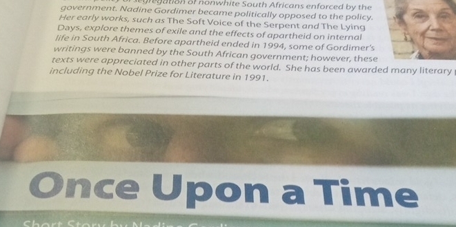 sg re gation of nonwhite South Africans enforced by the 
government. Nadine Gordimer became politically opposed to the policy. 
Her early works, such as The Soft Voice of the Serpent and The Lying 
Days, explore themes of exile and the effects of apartheid on internal 
life in South Africa. Before apartheid ended in 1994, some of Gordimer’s 
writings were banned by the South African government; however, these 
texts were appreciated in other parts of the world. She has been awarded many literary 
including the Nobel Prize for Literature in 1991. 
nce Upon a Time