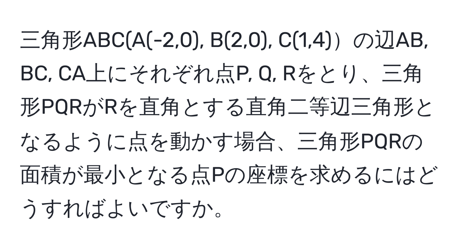 三角形ABC(A(-2,0), B(2,0), C(1,4)の辺AB, BC, CA上にそれぞれ点P, Q, Rをとり、三角形PQRがRを直角とする直角二等辺三角形となるように点を動かす場合、三角形PQRの面積が最小となる点Pの座標を求めるにはどうすればよいですか。