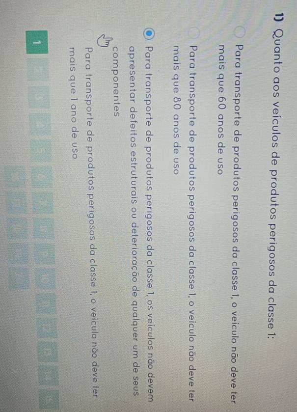 Quanto aos veículos de produtos perigosos da classe 1 :
Para transporte de produtos perigosos da classe 1, o veículo não deve ter
mais que 60 anos de uso
Para transporte de produtos perigosos da classe 1, o veículo não deve ter
mais que 80 anos de uso
Para transporte de produtos perigosos da classe 1, os veículos não devem
apresentar defeitos estruturais ou deterioração de qualquer um de seus
componentes
Para transporte de produtos perigosos da classe 1, o veículo não deve ter
mais que 1 ano de uso
1