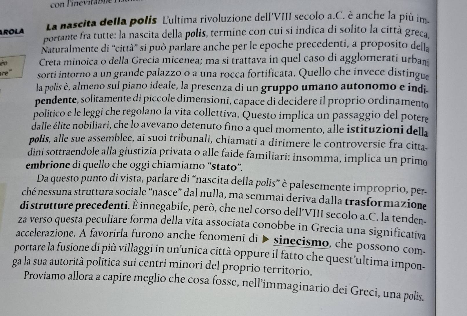 La nascita della polis Ľultima rivoluzione dell'VIII secolo a.C. è anche la più im-
ROLA
portante fra tutte: la nascita della polis, termine con cui si indica di solito la città greca,
Naturalmente di “città” si può parlare anche per le epoche precedenti, a proposito della
èo Creta minoica o della Grecia micenea; ma si trattava in quel caso di agglomerati urbani
re" sorti intorno a un grande palazzo o a una rocca fortificata. Quello che invece distingue
la polis è, almeno sul piano ideale, la presenza di un gruppo umano autonomo e indi.
pendente, solitamente di piccole dimensioni, capace di decidere il proprio ordinamento
politico e le leggi che regolano la vita collettiva. Questo implica un passaggio del potere
dalle élite nobiliari, che lo avevano detenuto fino a quel momento, alle istituzioni della
polis, alle sue assemblee, ai suoi tribunali, chiamati a dirimere le controversie fra citta-
dini sottraendole alla giustizia privata o alle faide familiari: insomma, implica un primo
embrione di quello che oggi chiamiamo “stato”.
Da questo punto di vista, parlare di “nascita della polis” è palesemente improprio, per-
ché nessuna struttura sociale “nasce” dal nulla, ma semmai deriva dalla trasformazion
di strutture precedenti. È innegabile, però, che nel corso dell’VIII secolo a.C. la tenden-
za verso questa peculiare forma della vita associata conobbe in Grecia una significativa
accelerazione. A favorirla furono anche fenomeni di ▶ sinecismo, che possono com-
portare la fusione di più villaggi in un’unica città oppure il fatto che quest’ultima impon-
ga la sua autorità politica sui centri minori del proprio territorio.
Proviamo allora a capire meglio che cosa fosse, nell’immaginario dei Greci, una polis.