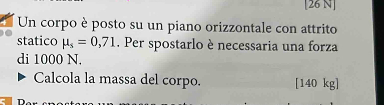 [26 N] 
Un corpo è posto su un piano orizzontale con attrito 
statico mu _s=0,71. Per spostarlo è necessaria una forza 
di 1000 N. 
Calcola la massa del corpo. [140 kg ]