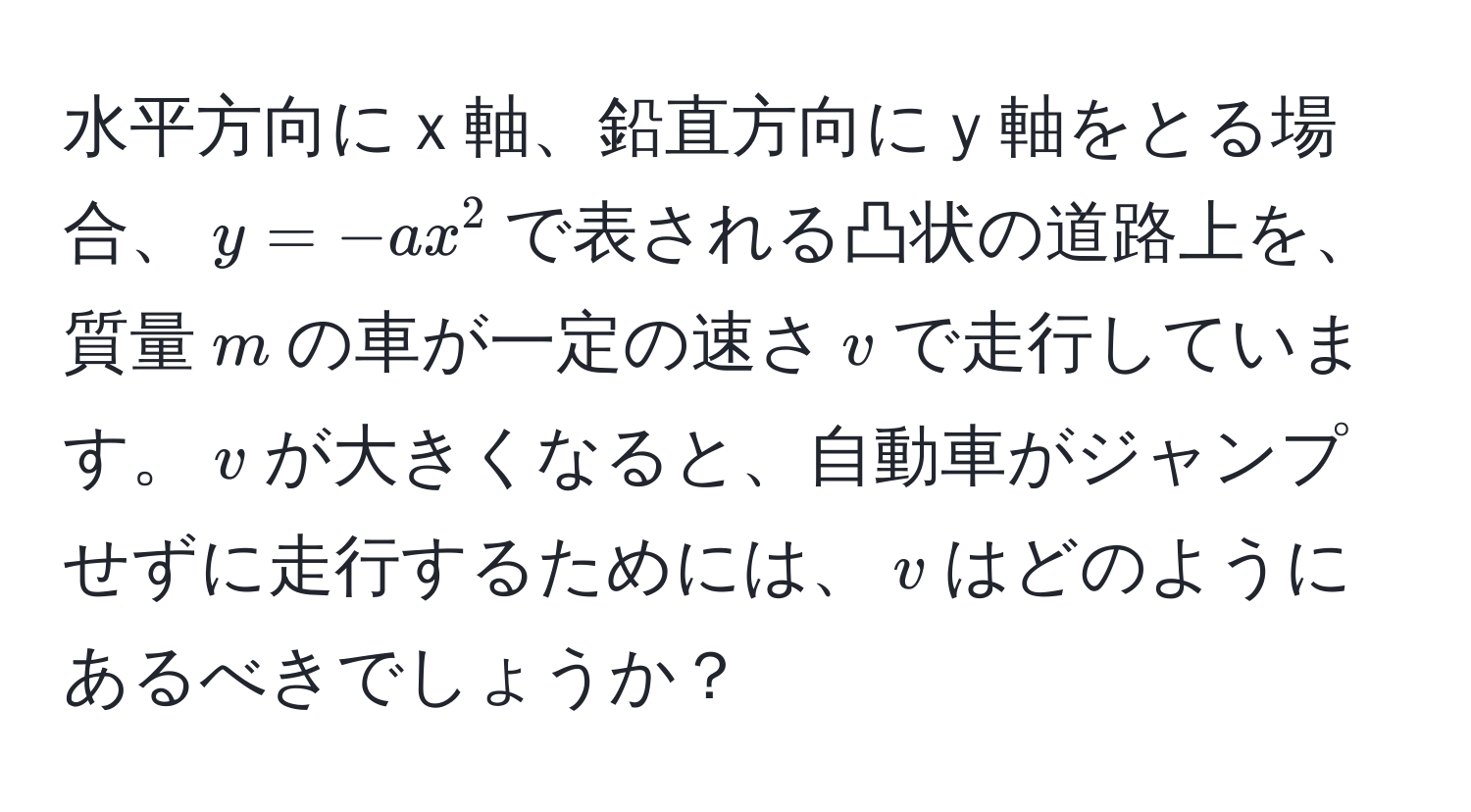 水平方向にｘ軸、鉛直方向にｙ軸をとる場合、$y = -ax^2$で表される凸状の道路上を、質量$m$の車が一定の速さ$v$で走行しています。$displaystyle v$が大きくなると、自動車がジャンプせずに走行するためには、$displaystyle v$はどのようにあるべきでしょうか？