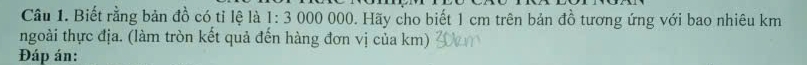 Cầu 1. Biết rằng bản đồ có tỉ lệ là 1: 3 000 000. Hãy cho biết 1 cm trên bản đồ tương ứng với bao nhiêu km
ngoài thực địa. (làm tròn kết quả đến hàng đơn vị của km) 
Đáp án: