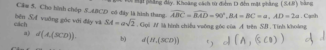 với mặt phẳng đáy. Khoảng cách từ điểm D đến mặt phẳng (SAB) băng 
Câu 5. Cho hình chóp S. ABCD có đáy là hình thang. widehat ABC=widehat BAD=90°, BA=BC=a, AD=2a. Cạnh 
bên SA vuông góc với đáy và SA=asqrt(2)
cách . Gọi H là hình chiếu vuông góc ciaA trên SB . Tính khoảng 
a) d(A,(SCD)). 
b) d(H,(SCD))