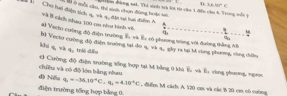 D. 3,6.10^(-6)C
gệm đúng sai, Thí sinh trả lời từ câu 1 đến câu 4. Trong mỗi ý
,a) ở mỗi câu, thí sinh chọn đúng hoặc sai.
I 1: Cho hai điện tích q_1 và q_2 đặt tại hai điểm A A
và B cách nhau 100 cm như hình vẽ.
B
q_1
overleftrightarrow q_2
M
a) Vecto cường độ điện trường overline E_1 và vector E_2 có phương trùng với đường thẳng AB
b) Vectơ cường độ điện trường tại do q_1 và q_2 gây ra tại M cùng phương, cùng chiều
khi q_1 và q_2 trái dấu
c) Cường độ điện trường tổng hợp tại M bằng 0 khi vector E_1 và overline E_2 cùng phương, ngược
chiều và có độ lớn bằng nhau
d) Nếu q_1=-36.10^(-6)C, q_2=4.10^(-6)C
điện trường tổng hợp bằng 0. , điểm M cách A 120 cm và các B 20 cm có cường