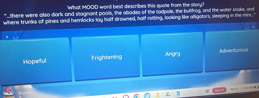 What MOOD word best describes this quote from the story?
"there were also dark and stagnant pools, the abodes of the tadpole, the bullfrog, and the water snake, and
where trunks of pines and hemlocks lay half drowned, half rotting, looking like alligators, sleeping in the mire."
Angry
Hopeful Frightening Adventurous
Dec 1 1