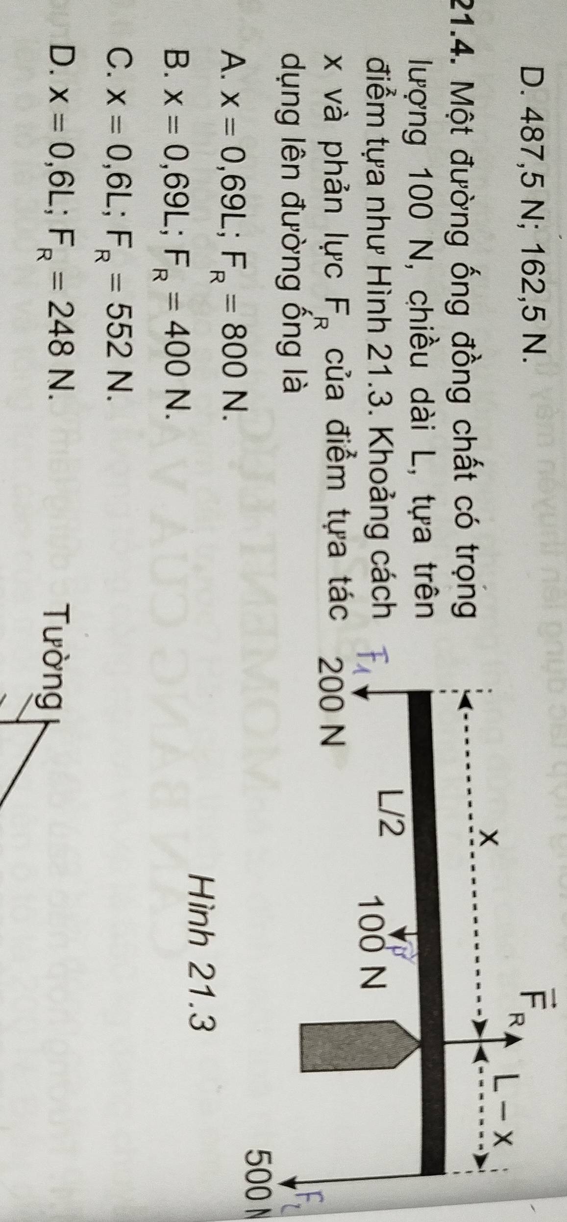 D. 487,5 N; 162,5 N.
21.4. Một đường ống đồng chất có trọng
lượng 100 N, chiều dài L, tựa trên
điểm tựa như Hình 21.3. Khoảng cách
x và phản lực F_R của điểm tựa tá
dụng lên đường ống là
500 N
A. x=0,69L;F_R=800N.
Hình 21.3
B. x=0,69L;F_R=400N.
C. x=0,6L;F_R=552N.
D. x=0,6L;F_R=248N. Tường