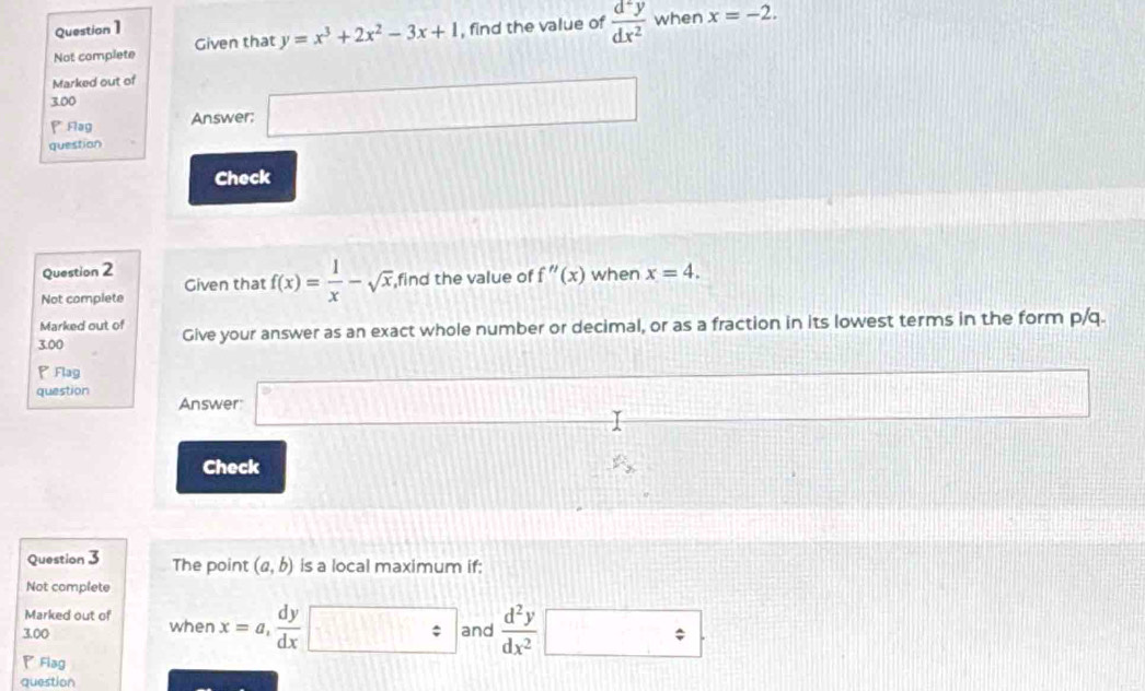 Questian1 
Not complete Given that y=x^3+2x^2-3x+1 , find the value of  d^2y/dx^2  when x=-2. 
Marked out of 
3.00 
P Aag Answer; □ 
question 
Check 
Question 2 
Not complete Given that f(x)= 1/x -sqrt(x), ,find the value of f''(x) when x=4. 
Marked out of 
3.00 Give your answer as an exact whole number or decimal, or as a fraction in its lowest terms in the form p/q. 
P Flag 
question Answer □
(1,4) 1)187 
Check F_2
Question 3 The point (a,b) is a local maximum if: 
Not complete 
Marked out of 
3.00 when x=a,  dy/dx  : and  d^2y/dx^2  □ 
◤Flag 
question