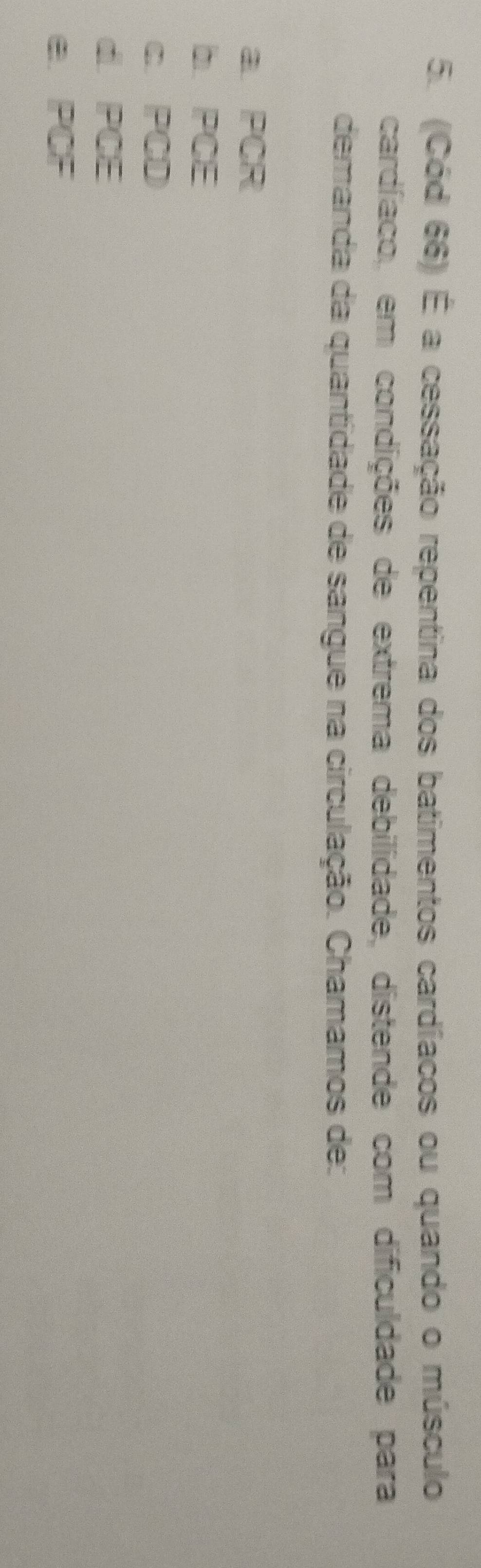 (Cód 66) É a cessação repentina dos batimentos cardíacos ou quando o músculo
cardíaco, em condições de extrema debilidade, distende com dificuldade para
demanda da quantidade de sangue na circulação. Chamamos de:
a PCR
b PCE
c PCD
d. PCE
e PCF