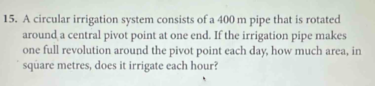 A circular irrigation system consists of a 400 m pipe that is rotated 
around a central pivot point at one end. If the irrigation pipe makes 
one full revolution around the pivot point each day, how much area, in
square metres, does it irrigate each hour?