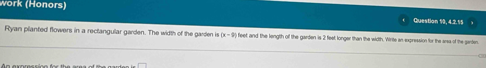 work (Honors) 
Question 10, 4.2.15 
Ryan planted flowers in a rectangular garden. The width of the garden is (x-9) feet and the length of the garden is 2 feet longer than the width. Write an expression for the area of the garden. 
n axnracci