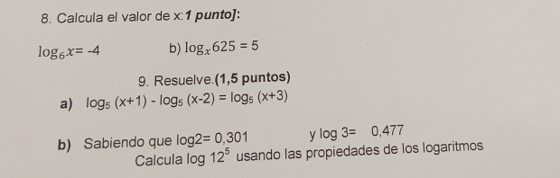 Calcula el valor de x :1 punto]:
log _6x=-4 b) log _x625=5
9. Resuelve.(1,5 puntos) 
a) log _5(x+1)-log _5(x-2)=log _5(x+3)
b) Sabiendo que log 2=0,301 y log 3=0,477
Calcula log 12^5 usando las propiedades de los logaritmos