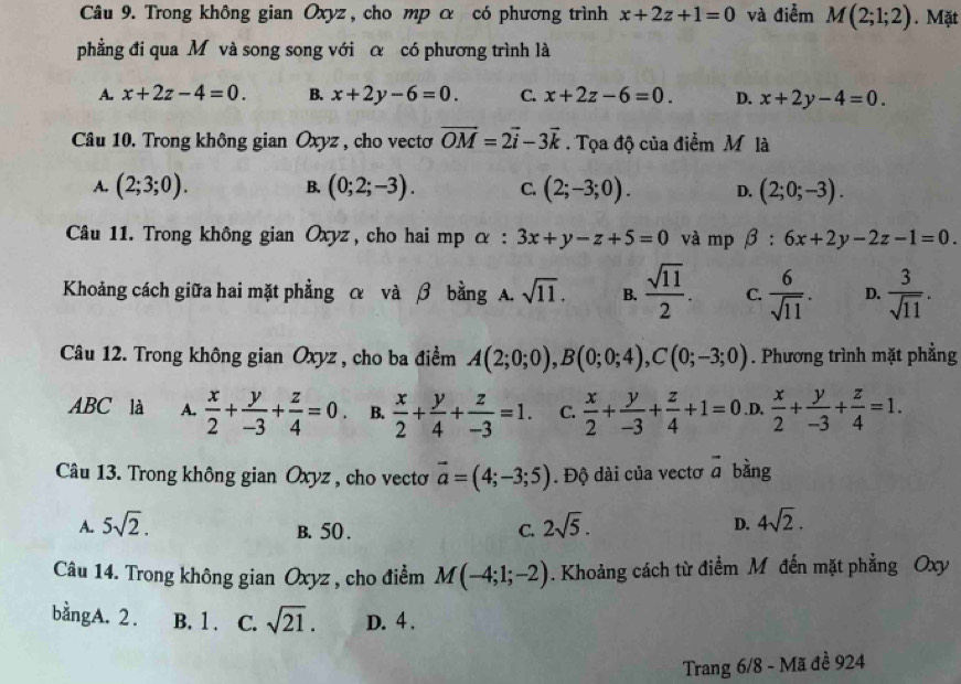 Trong không gian Oxyz, cho mp α có phương trình x+2z+1=0 và điễm M(2;1;2). Mặt
phẳng đi qua M và song song với α có phương trình là
A. x+2z-4=0. B. x+2y-6=0. C. x+2z-6=0. D. x+2y-4=0.
Câu 10. Trong không gian Oxyz , cho vectơ vector OM=2vector i-3vector k. Tọa độ của điểm Mlà
B.
A. (2;3;0). (0;2;-3). C. (2;-3;0). D. (2;0;-3).
Câu 11. Trong không gian Oxyz , cho hai mp α : 3x+y-z+5=0 và mp beta :6x+2y-2z-1=0.
Khoảng cách giữa hai mặt phẳng α và β bằng A. sqrt(11). B.  sqrt(11)/2 . C.  6/sqrt(11) . D.  3/sqrt(11) .
Câu 12. Trong không gian Oxyz , cho ba điểm A(2;0;0),B(0;0;4),C(0;-3;0). Phương trình mặt phẳng
ABC là A.  x/2 + y/-3 + z/4 =0. B.  x/2 + y/4 + z/-3 =1. C.  x/2 + y/-3 + z/4 +1=0 .D.  x/2 + y/-3 + z/4 =1.
Câu 13. Trong không gian Oxyz , cho vectơ vector a=(4;-3;5). Độ dài của vectơ vector a bàng
A. 5sqrt(2). 2sqrt(5). D. 4sqrt(2).
B. 50 . C.
Câu 14. Trong không gian Oxyz , cho điểm M(-4;1;-2). Khoảng cách từ điểm M đến mặt phẳng Oxy
bằngA. 2. B. 1 . C. sqrt(21). D. 4 .
Trang 6/8 - Mã đề 924