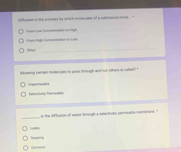 Diffusion is the process by which molecules of a substance move... *
From Low Concentration to High.
From High Concentration to Low.
Other:
_
Allowing certain molecules to pass through and not others is called? *
Impermeable
Selectively Permeable
_
is the diffusion of water through a selectively permeable membrane. *
Leaky
Seeping
Osmosis